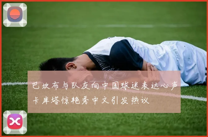 巴坎布与队友向中国球迷表达心声卡库塔惊艳秀中文引发热议