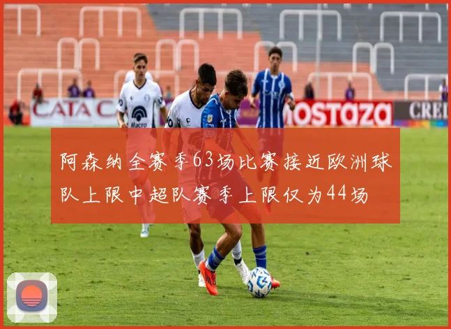 阿森纳全赛季63场比赛接近欧洲球队上限中超队赛季上限仅为44场