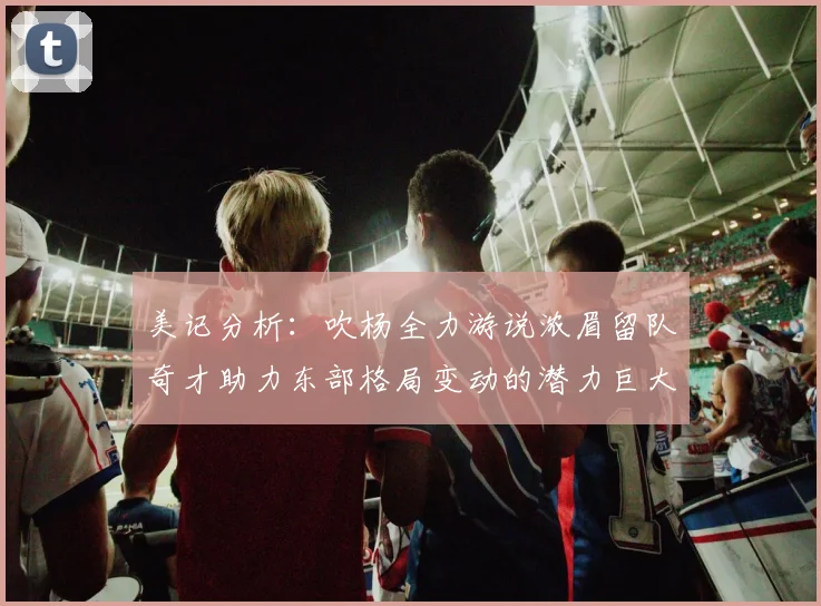 美记分析：吹杨全力游说浓眉留队奇才助力东部格局变动的潜力巨大