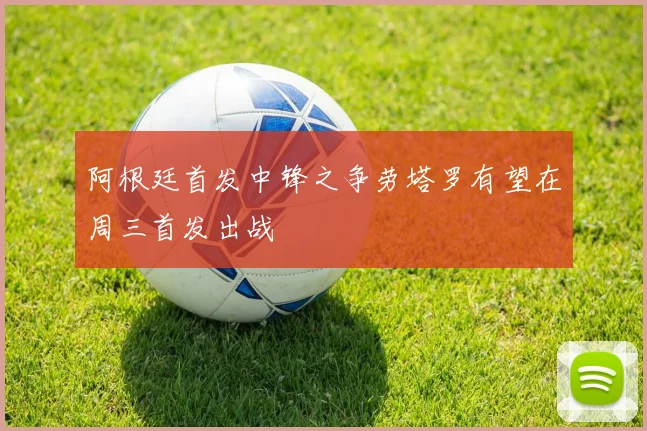 阿根廷首发中锋之争劳塔罗有望在周三首发出战