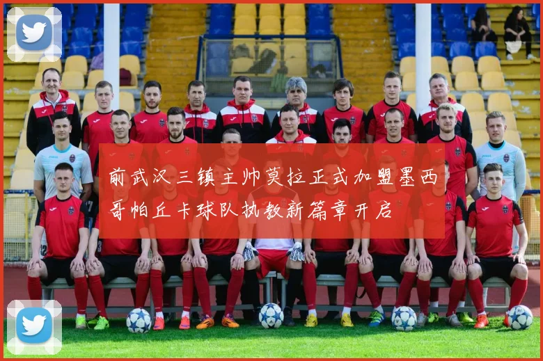 前武汉三镇主帅莫拉正式加盟墨西哥帕丘卡球队执教新篇章开启