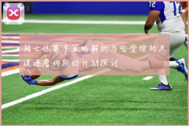 骑士休赛季策略解析与哈登续约及追逐詹姆斯的计划探讨