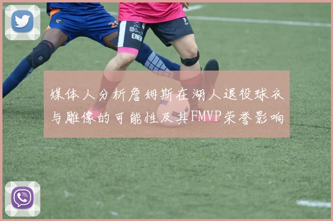 媒体人分析詹姆斯在湖人退役球衣与雕像的可能性及其FMVP荣誉影响