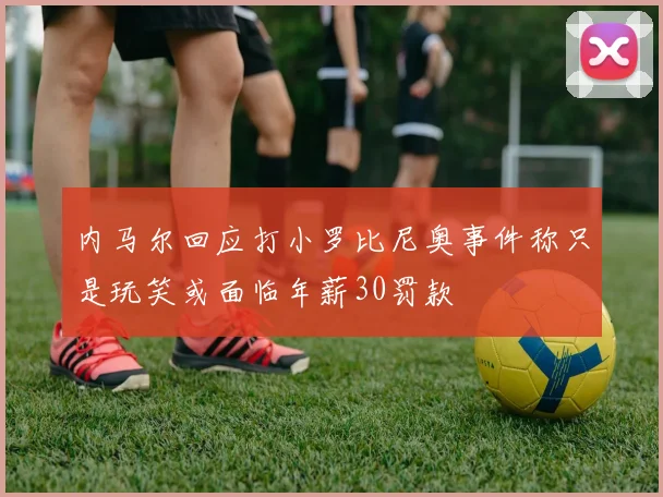 内马尔回应打小罗比尼奥事件称只是玩笑或面临年薪30罚款