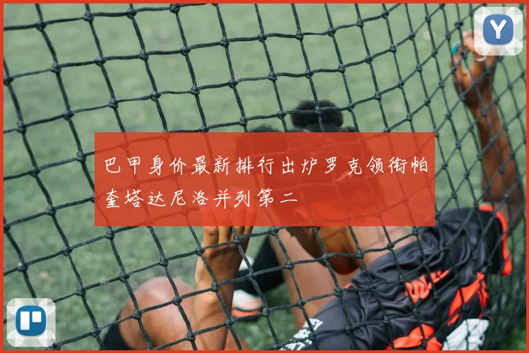 巴甲身价最新排行出炉罗克领衔帕奎塔达尼洛并列第二
