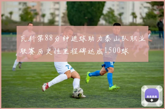 瓦科第88分钟进球助力泰山队职业联赛历史性里程碑达成1500球