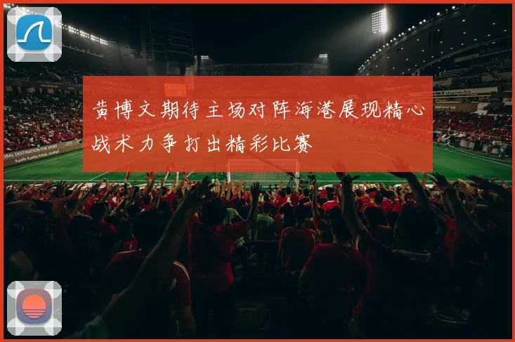 黄博文期待主场对阵海港展现精心战术力争打出精彩比赛