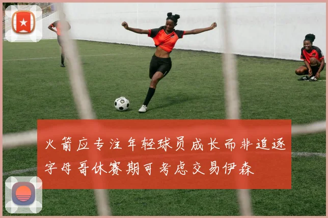 火箭应专注年轻球员成长而非追逐字母哥休赛期可考虑交易伊森