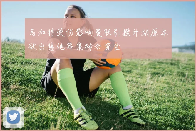 乌加特受伤影响曼联引援计划原本欲出售他筹集转会资金