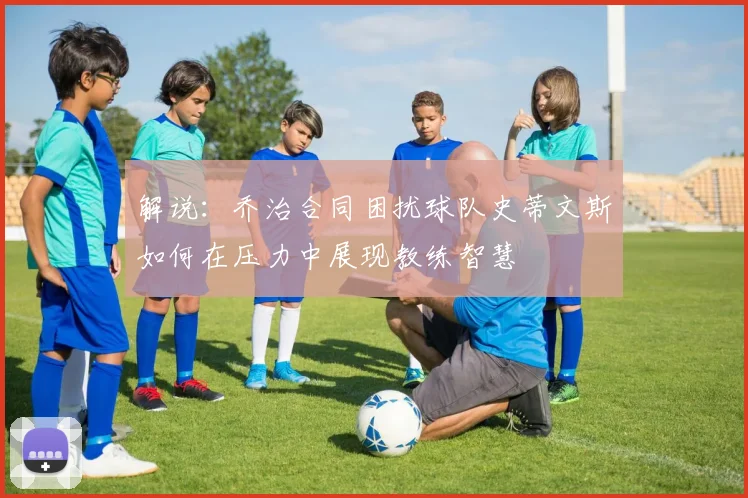 解说：乔治合同困扰球队史蒂文斯如何在压力中展现教练智慧