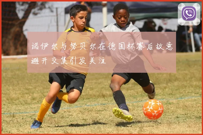 诺伊尔与努贝尔在德国杯赛后故意避开交集引发关注