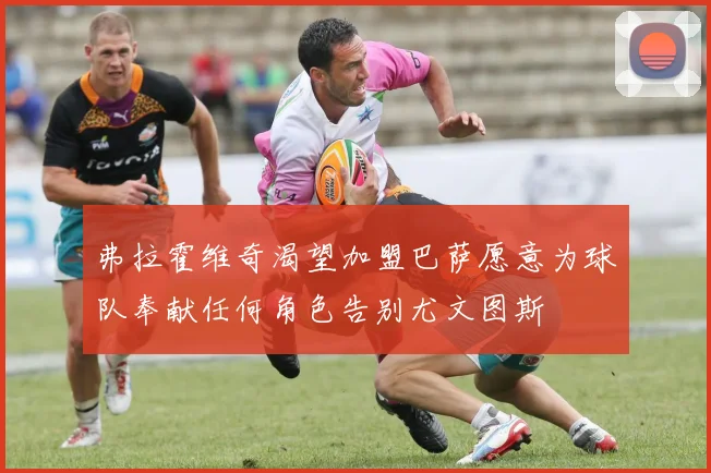 弗拉霍维奇渴望加盟巴萨愿意为球队奉献任何角色告别尤文图斯