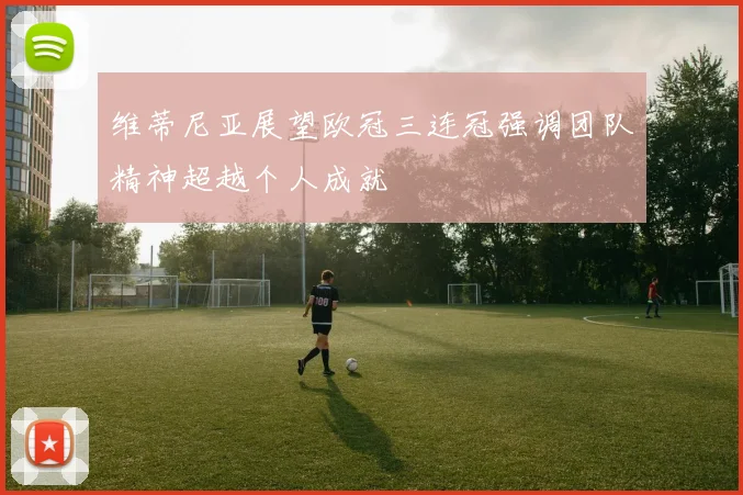 维蒂尼亚展望欧冠三连冠强调团队精神超越个人成就