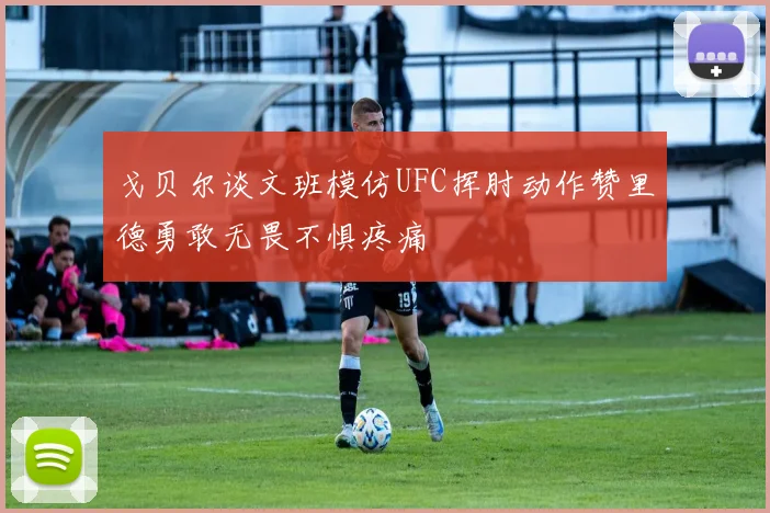 戈贝尔谈文班模仿UFC挥肘动作赞里德勇敢无畏不惧疼痛