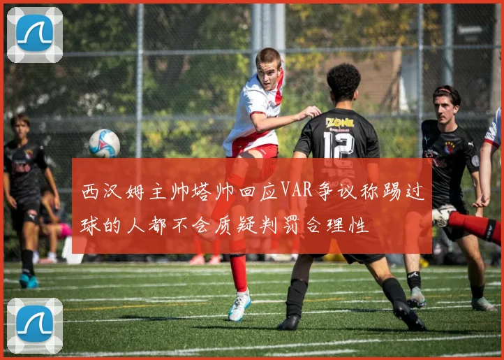 西汉姆主帅塔帅回应VAR争议称踢过球的人都不会质疑判罚合理性